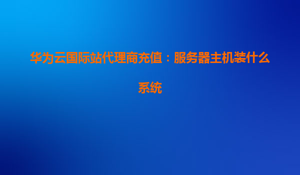 华为云国际站代理商充值：服务器主机装什么系统