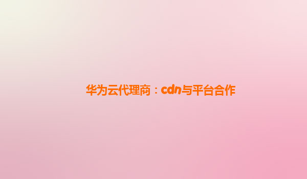 华为云代理商：cdn与平台合作