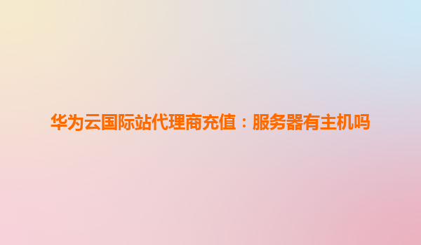 华为云国际站代理商充值：服务器有主机吗
