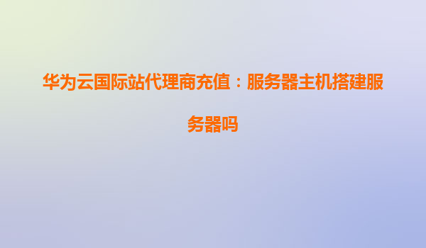 华为云国际站代理商充值：服务器主机搭建服务器吗
