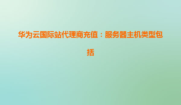 华为云国际站代理商充值：服务器主机类型包括