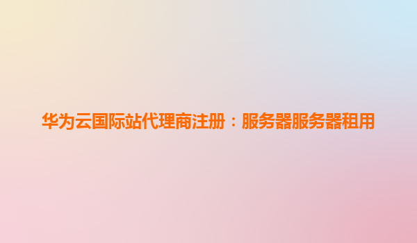华为云国际站代理商注册：服务器服务器租用