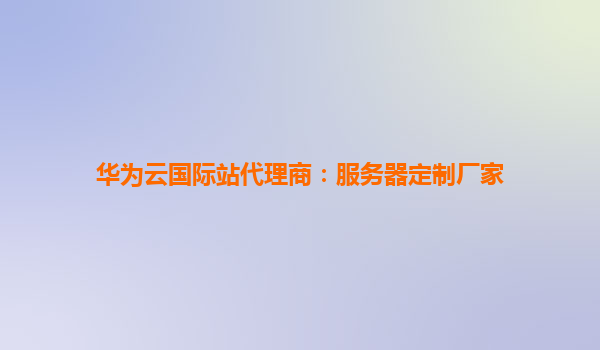 华为云国际站代理商：服务器定制厂家