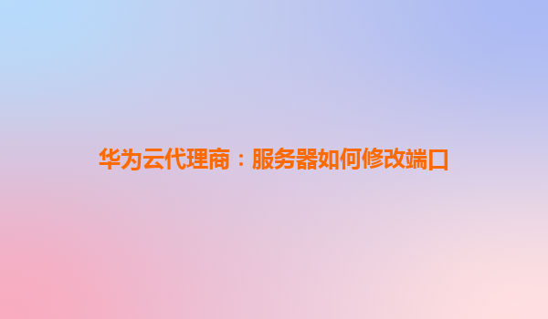 华为云代理商：服务器如何修改端口