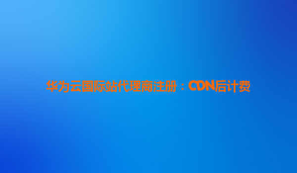 华为云国际站代理商注册：CDN后计费