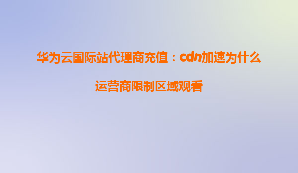 华为云国际站代理商充值：cdn加速为什么运营商限制区域观看