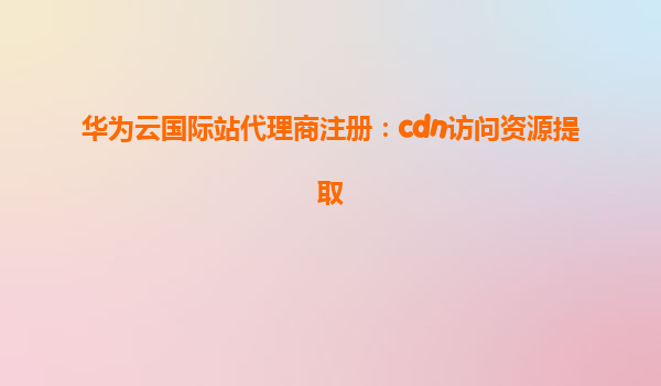 华为云国际站代理商注册：cdn访问资源提取