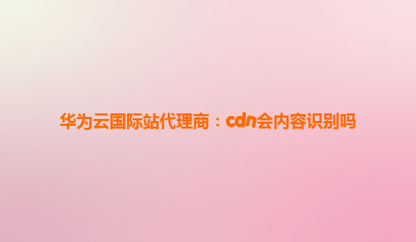 华为云国际站代理商：cdn会内容识别吗