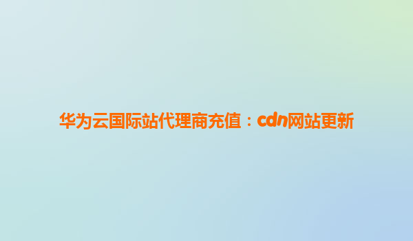 华为云国际站代理商充值：cdn网站更新