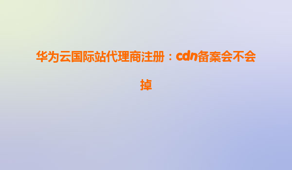 华为云国际站代理商注册：cdn备案会不会掉