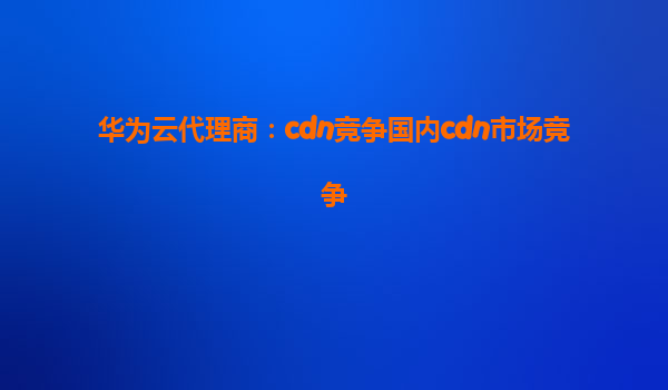 华为云代理商：cdn竞争国内cdn市场竞争