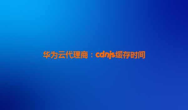 华为云代理商：cdnjs缓存时间