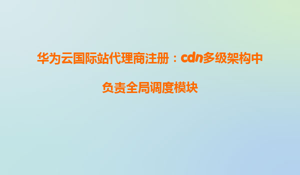 华为云国际站代理商注册：cdn多级架构中负责全局调度模块