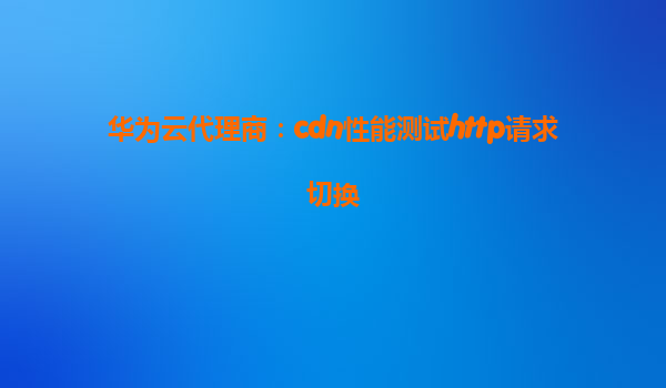 华为云代理商：cdn性能测试http请求切换