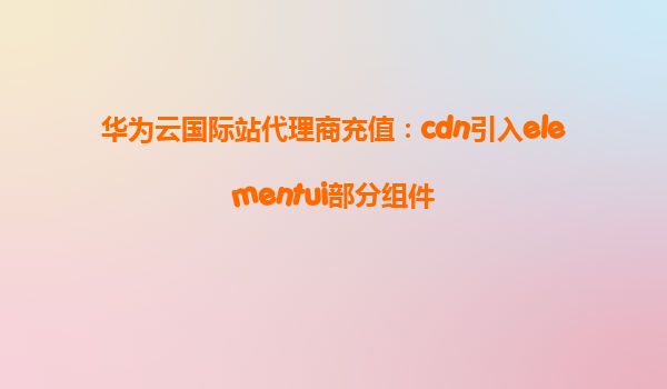 华为云国际站代理商充值：cdn引入elementui部分组件