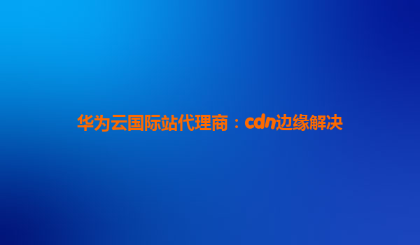 华为云国际站代理商：cdn边缘解决