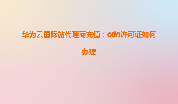 华为云国际站代理商充值：cdn许可证如何办理
