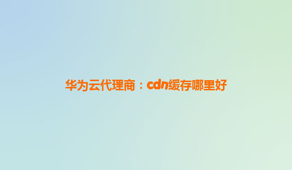 华为云代理商：cdn缓存哪里好