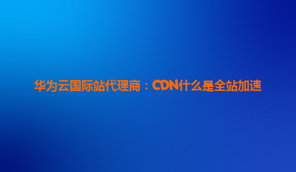 华为云国际站代理商：CDN什么是全站加速