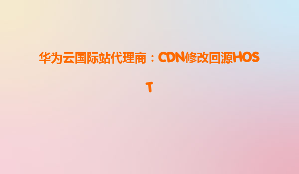 华为云国际站代理商：CDN修改回源HOST