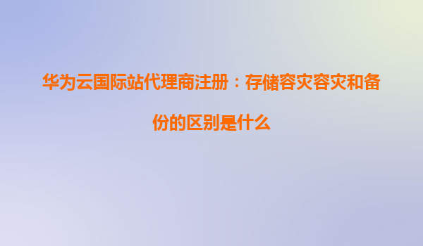 华为云国际站代理商注册：存储容灾容灾和备份的区别是什么