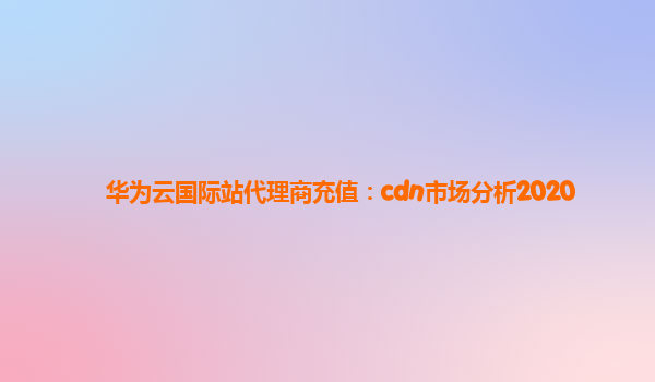华为云国际站代理商充值：cdn市场分析2020