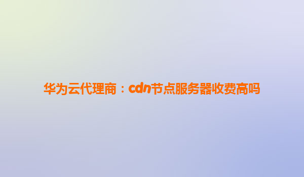 华为云代理商：cdn节点服务器收费高吗