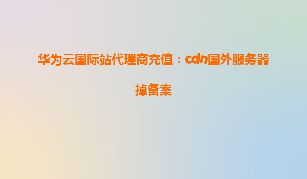 华为云国际站代理商充值：cdn国外服务器掉备案