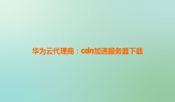 华为云代理商：cdn加速服务器下载