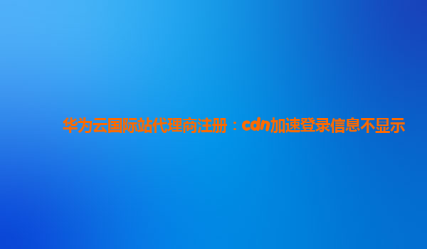 华为云国际站代理商注册：cdn加速登录信息不显示