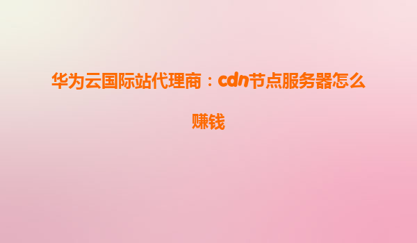 华为云国际站代理商：cdn节点服务器怎么赚钱
