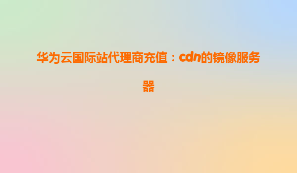 华为云国际站代理商充值：cdn的镜像服务器