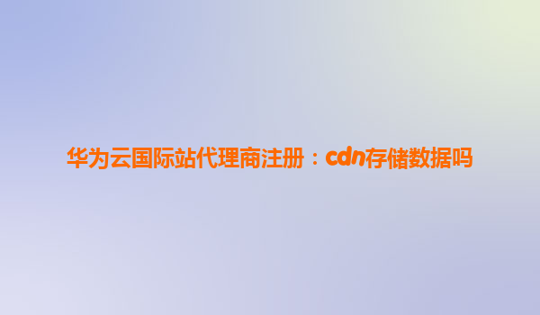 华为云国际站代理商注册：cdn存储数据吗