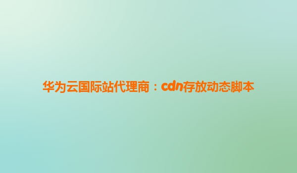 华为云国际站代理商：cdn存放动态脚本