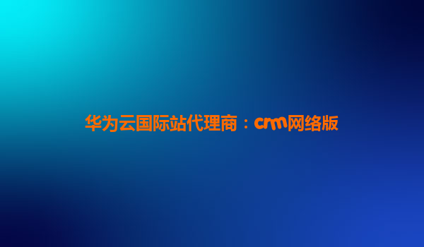 华为云国际站代理商：crm网络版