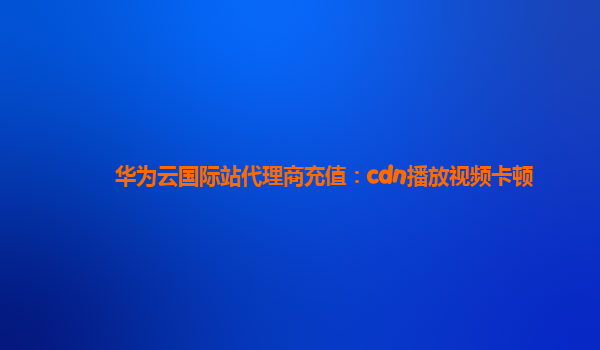 华为云国际站代理商充值：cdn播放视频卡顿