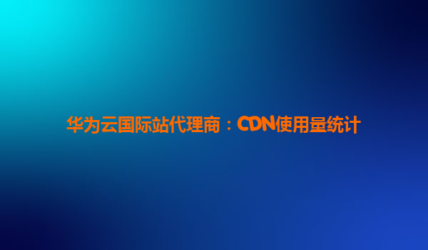 华为云国际站代理商：CDN使用量统计