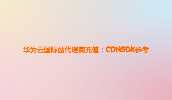 华为云国际站代理商充值：CDNSDK参考