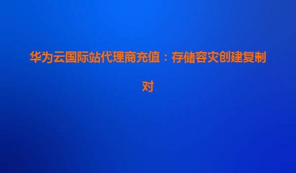华为云国际站代理商充值：存储容灾创建复制对
