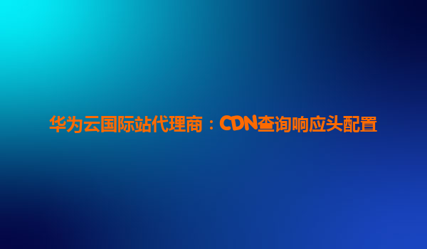华为云国际站代理商：CDN查询响应头配置