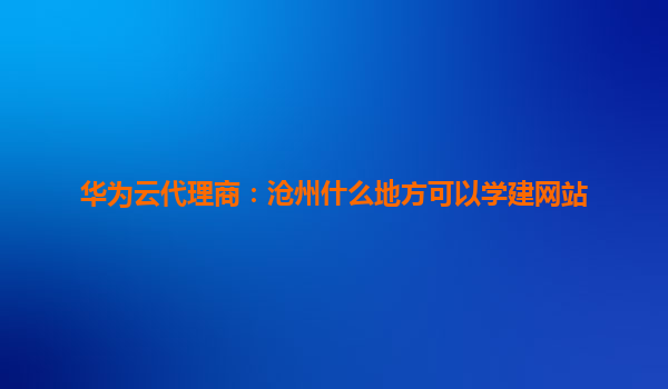 华为云代理商：沧州什么地方可以学建网站