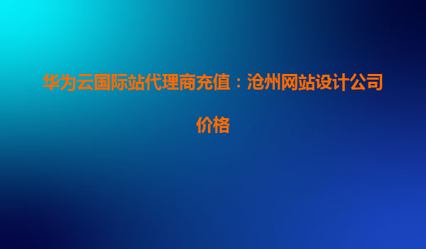 华为云国际站代理商充值：沧州网站设计公司价格