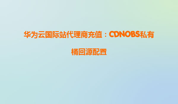 华为云国际站代理商充值：CDNOBS私有桶回源配置