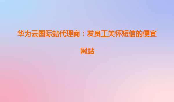 华为云国际站代理商：发员工关怀短信的便宜网站