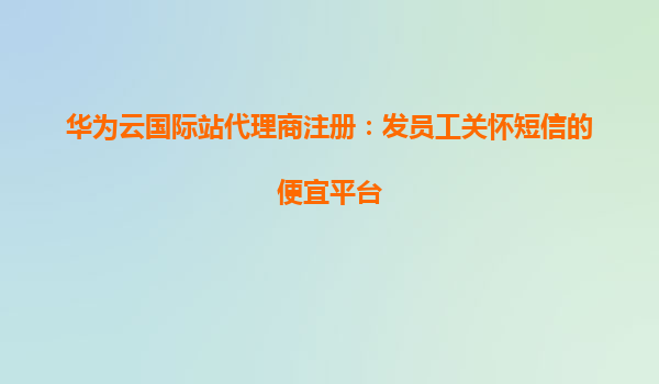 华为云国际站代理商注册：发员工关怀短信的便宜平台