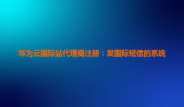 华为云国际站代理商注册：发国际短信的系统