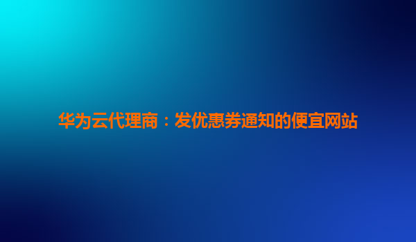 华为云代理商：发优惠券通知的便宜网站