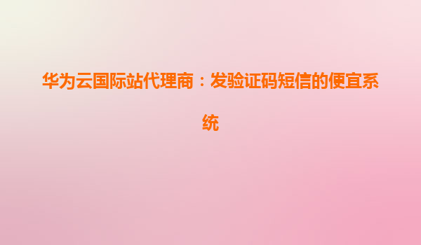 华为云国际站代理商：发验证码短信的便宜系统