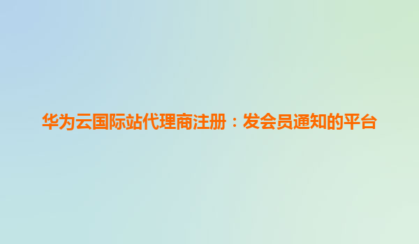 华为云国际站代理商注册：发会员通知的平台
