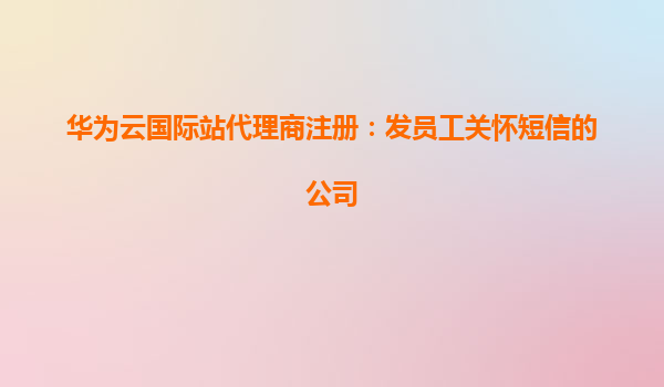 华为云国际站代理商注册：发员工关怀短信的公司